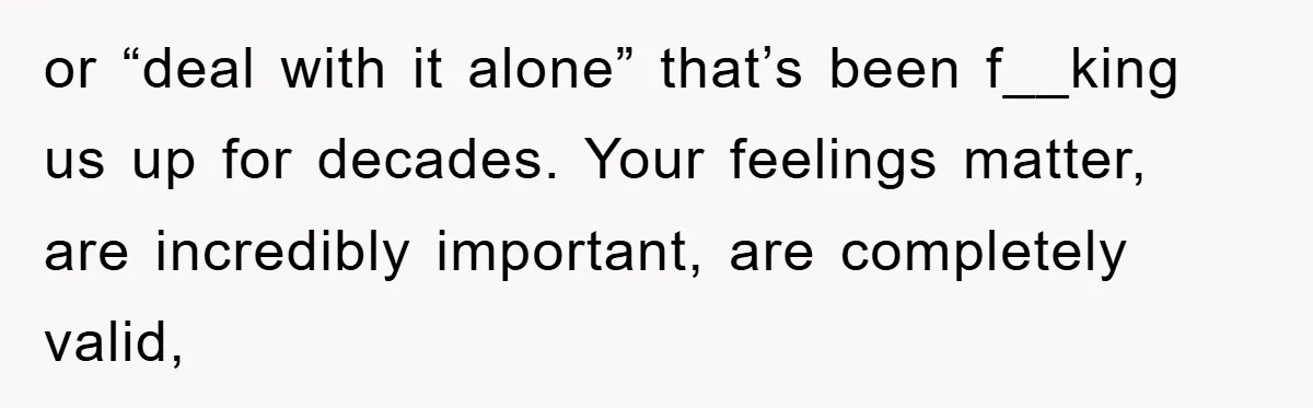 or “deal with it alone” that’s been f__king us up for decades. Your feelings matter, are incredibly important, are completely valid,