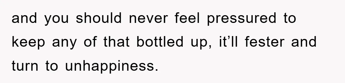 and you should never feel pressured to keep any of that bottled up, it’ll fester and turn to unhappiness.