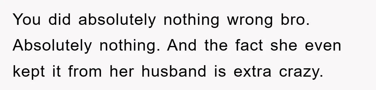 You did absolutely nothing wrong bro. Absolutely nothing. And the fact she even kept it from her husband is extra crazy.