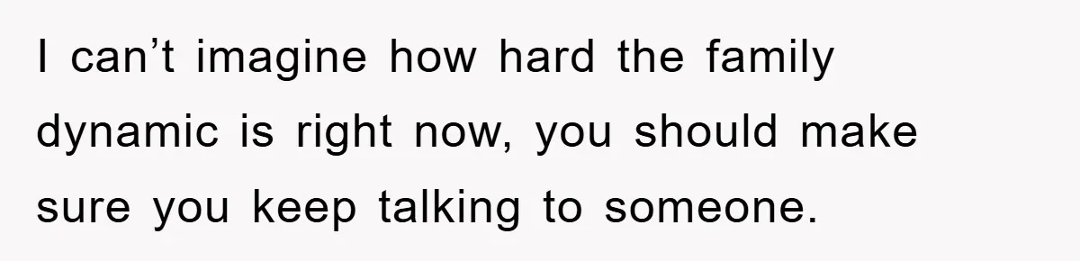 I can’t imagine how hard the family dynamic is right now, you should make sure you keep talking to someone.