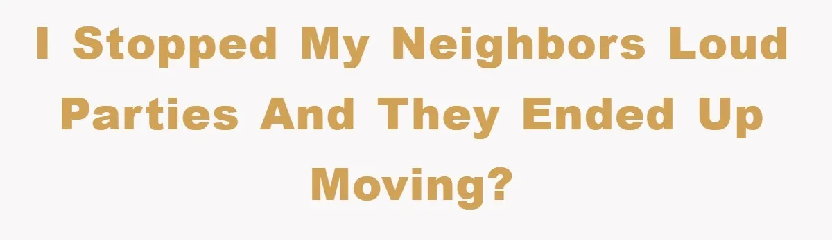 I stopped my neighbors loud parties and they ended up moving?