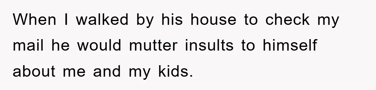 When I walked by his house to check my mail he would mutter insults to himself about me and my kids.