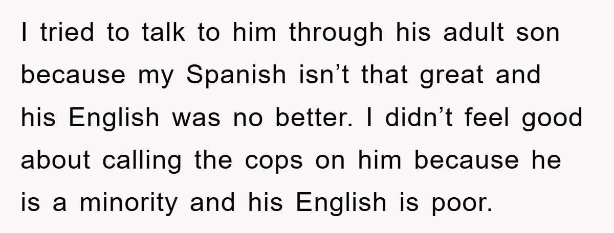 I tried to talk to him through his adult son because my Spanish isn’t that great and his English was no better. I didn’t feel good about calling the cops...