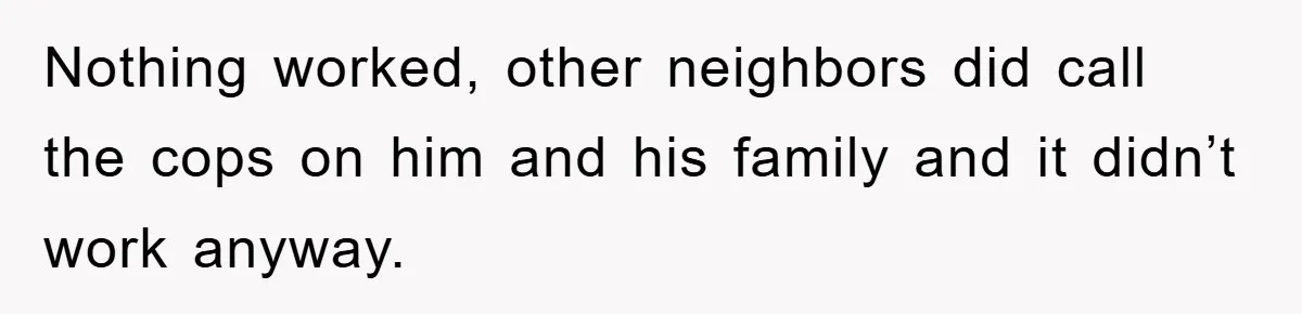 Nothing worked, other neighbors did call the cops on him and his family and it didn’t work anyway.