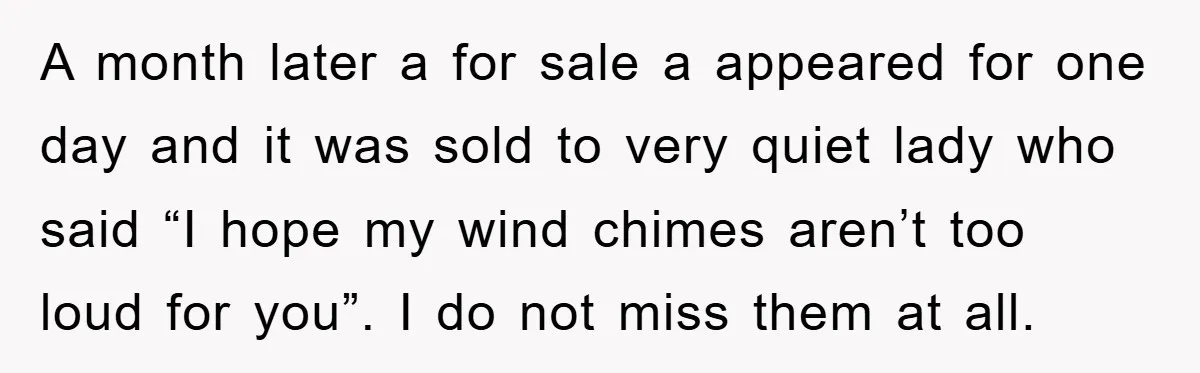 A month later a for sale a appeared for one day and it was sold to very quiet lady who said “I hope my wind chimes aren’t too loud for...