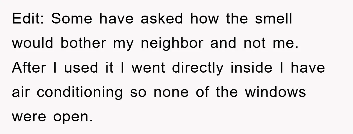 Edit: Some have asked how the smell would bother my neighbor and not me. After I used it I went directly inside I have air conditioning so none of the...