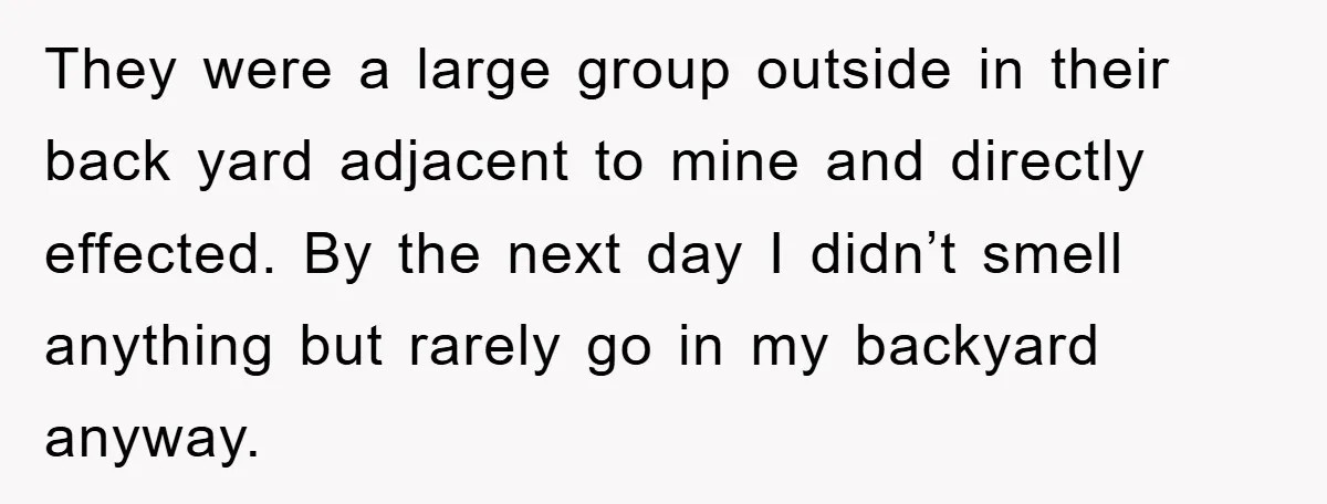 They were a large group outside in their back yard adjacent to mine and directly effected. By the next day I didn’t smell anything but rarely go in my backyard...
