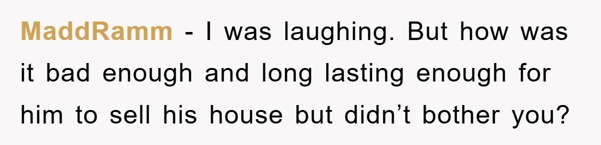 MaddRamm − I was laughing. But how was it bad enough and long lasting enough for him to sell his house but didn’t bother you?
