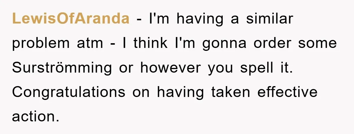 LewisOfAranda − I'm having a similar problem atm - I think I'm gonna order some Surströmming or however you spell it. Congratulations on having taken effective action.