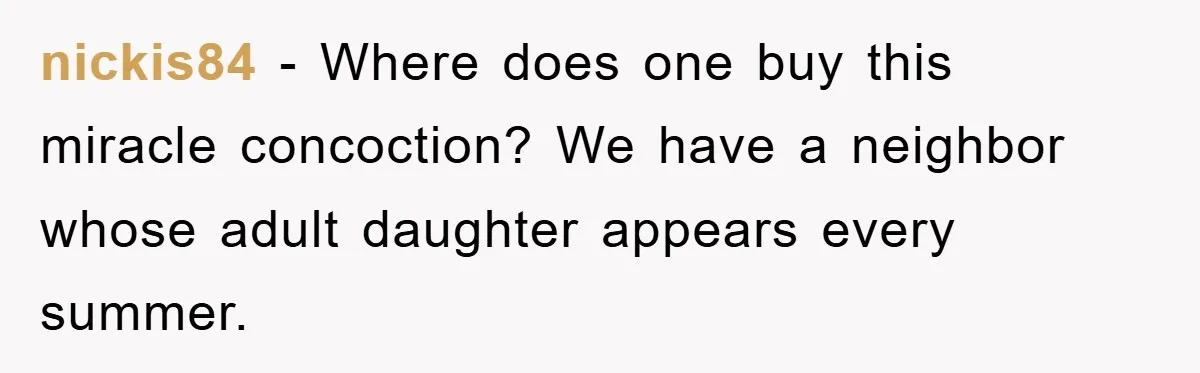 nickis84 − Where does one buy this miracle concoction? We have a neighbor whose adult daughter appears every summer.
