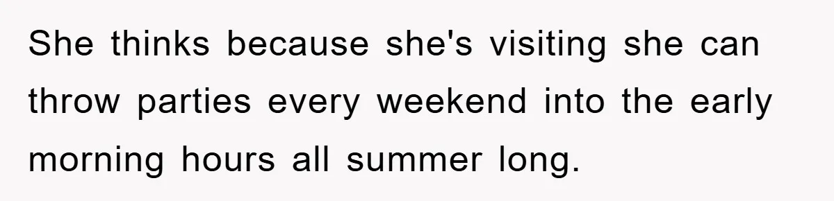 She thinks because she's visiting she can throw parties every weekend into the early morning hours all summer long.