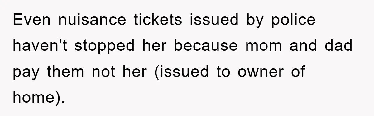 Even nuisance tickets issued by police haven't stopped her because mom and dad pay them not her (issued to owner of home).