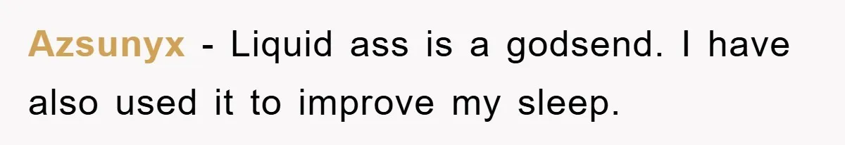 Azsunyx − Liquid ass is a godsend. I have also used it to improve my sleep.