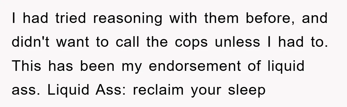 I had tried reasoning with them before, and didn't want to call the cops unless I had to. This has been my endorsement of liquid ass. Liquid Ass: reclaim your...