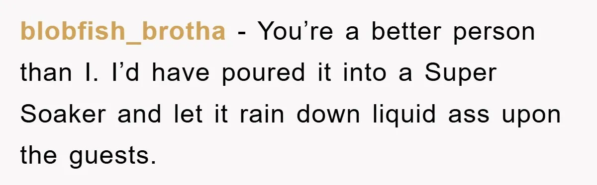 blobfish_brotha − You’re a better person than I. I’d have poured it into a Super Soaker and let it rain down liquid ass upon the guests.