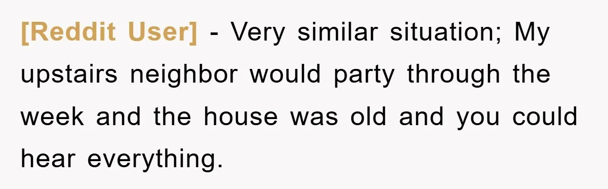 [Reddit User] − Very similar situation; My upstairs neighbor would party through the week and the house was old and you could hear everything.