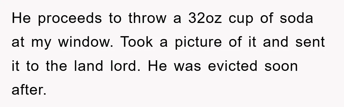 He proceeds to throw a 32oz cup of soda at my window. Took a picture of it and sent it to the land lord. He was evicted soon after.