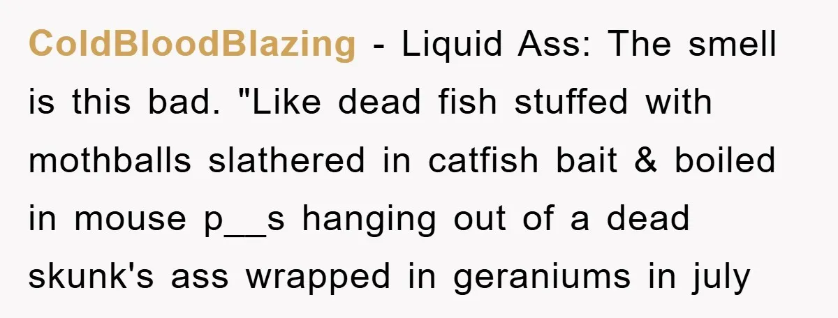 ColdBloodBlazing − Liquid Ass: The smell is this bad. "Like dead fish stuffed with mothballs slathered in catfish bait & boiled in mouse p__s hanging out of a dead skunk's...