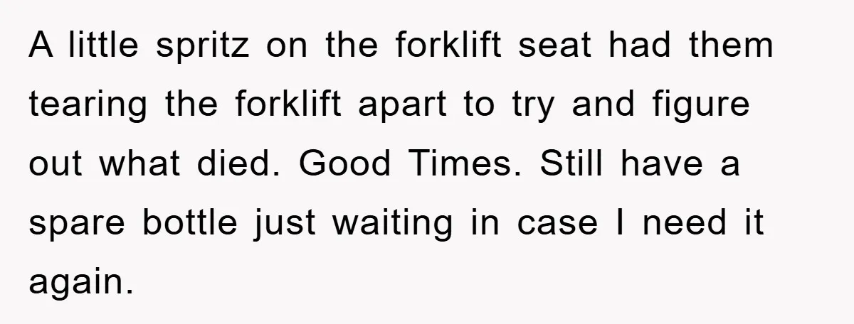 A little spritz on the forklift seat had them tearing the forklift apart to try and figure out what died. Good Times. Still have a spare bottle just waiting in...