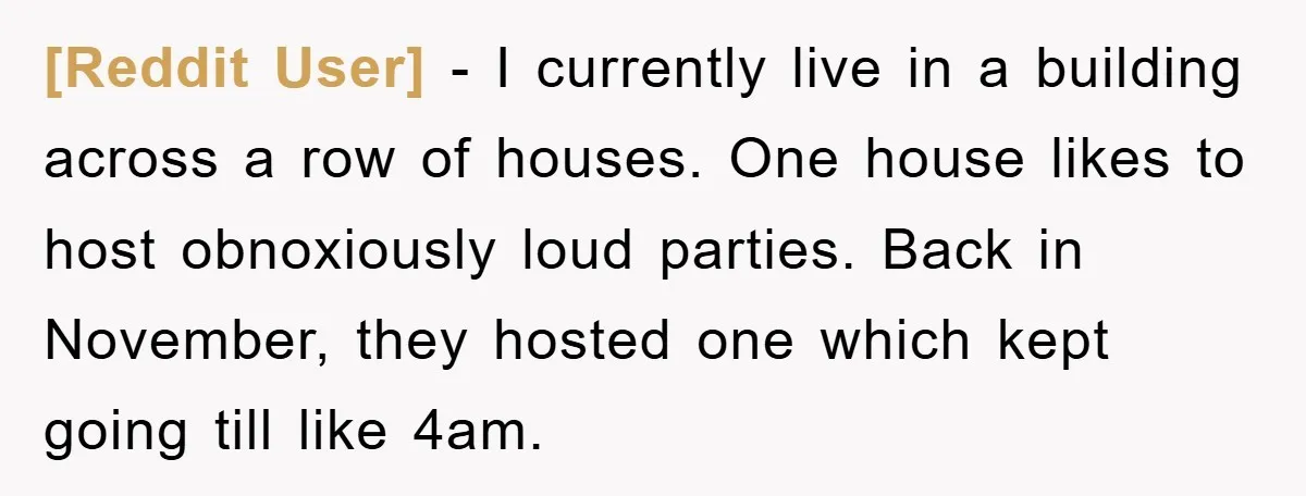 [Reddit User] − I currently live in a building across a row of houses. One house likes to host obnoxiously loud parties. Back in November, they hosted one which kept...