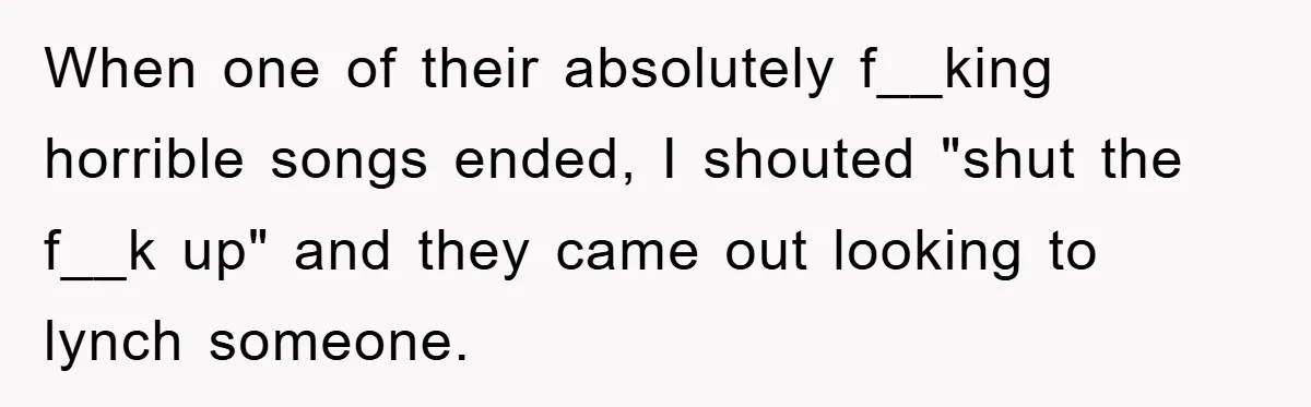 When one of their absolutely f__king horrible songs ended, I shouted "shut the f__k up" and they came out looking to lynch someone.