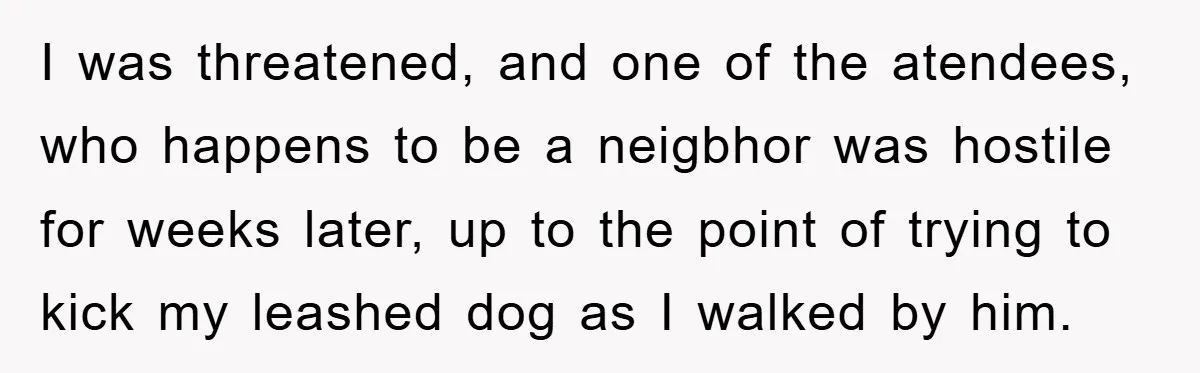 I was threatened, and one of the atendees, who happens to be a neigbhor was hostile for weeks later, up to the point of trying to kick my leashed dog...