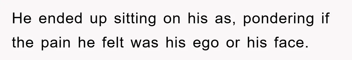 He ended up sitting on his as, pondering if the pain he felt was his ego or his face.