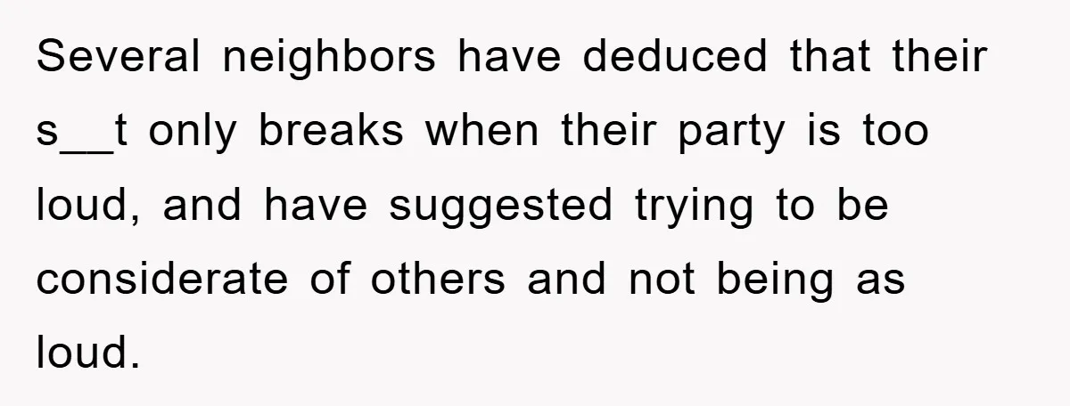 Several neighbors have deduced that their s__t only breaks when their party is too loud, and have suggested trying to be considerate of others and not being as loud. ​