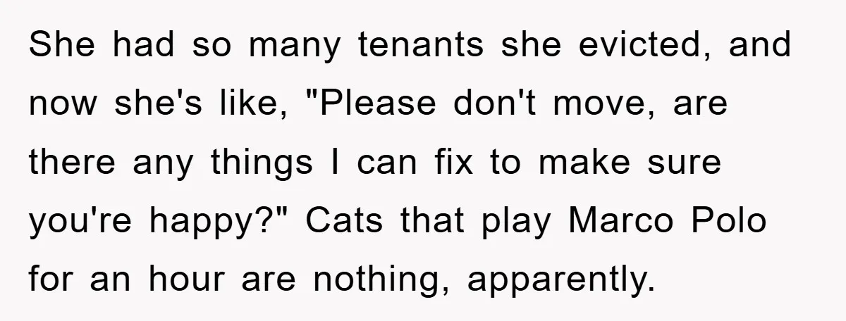 She had so many tenants she evicted, and now she's like, "Please don't move, are there any things I can fix to make sure you're happy?" Cats that play Marco...