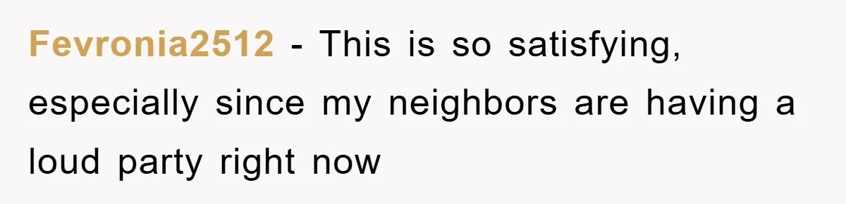 Fevronia2512 − This is so satisfying, especially since my neighbors are having a loud party right now