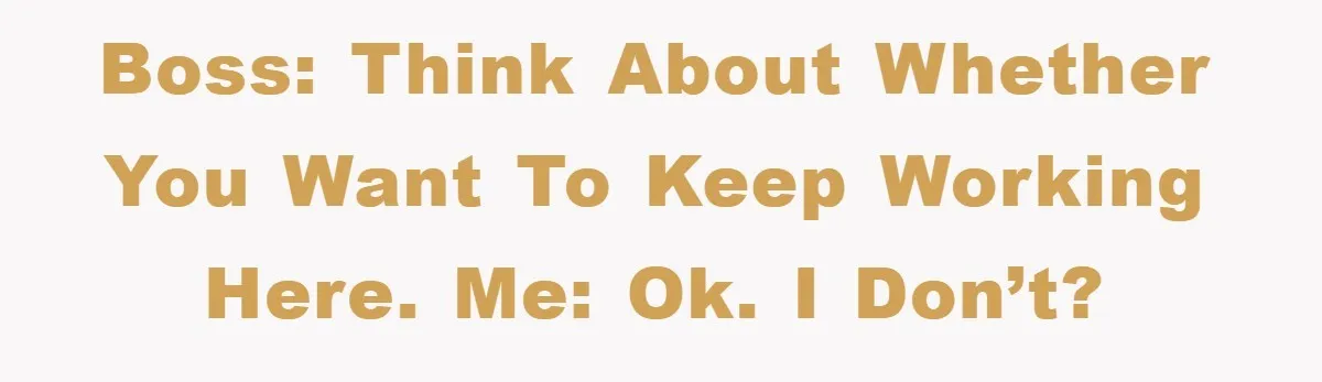 Boss: Think about whether you want to keep working here. Me: OK. I don’t?