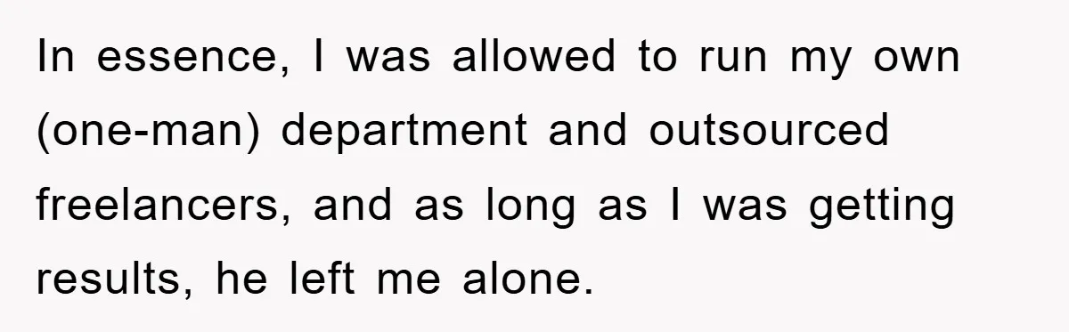 In essence, I was allowed to run my own (one-man) department and outsourced freelancers, and as long as I was getting results, he left me alone.