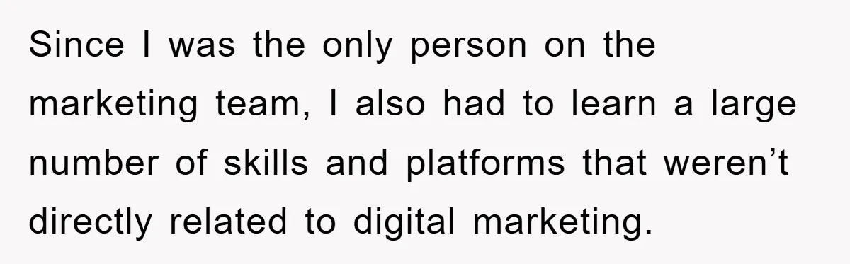 Since I was the only person on the marketing team, I also had to learn a large number of skills and platforms that weren’t directly related to digital marketing.