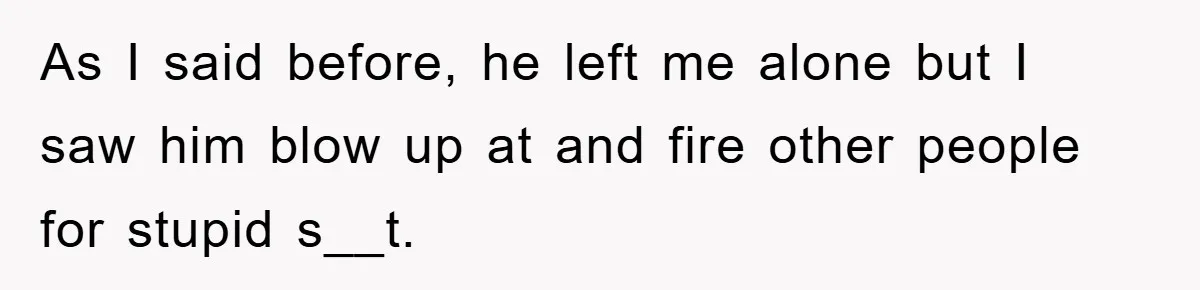 As I said before, he left me alone but I saw him blow up at and fire other people for stupid s__t.