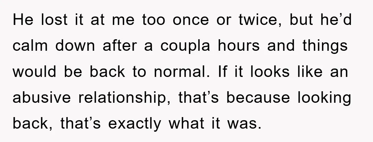 He lost it at me too once or twice, but he’d calm down after a coupla hours and things would be back to normal. If it looks like an abusive...