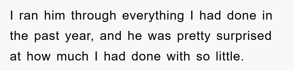 I ran him through everything I had done in the past year, and he was pretty surprised at how much I had done with so little.