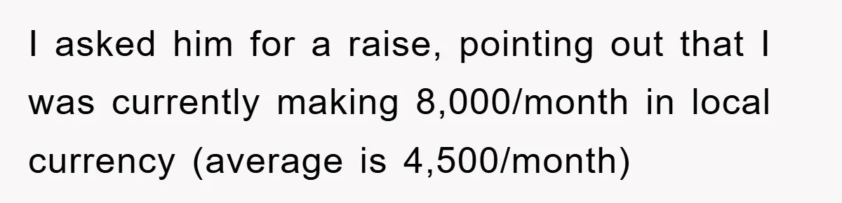I asked him for a raise, pointing out that I was currently making 8,000/month in local currency (average is 4,500/month)