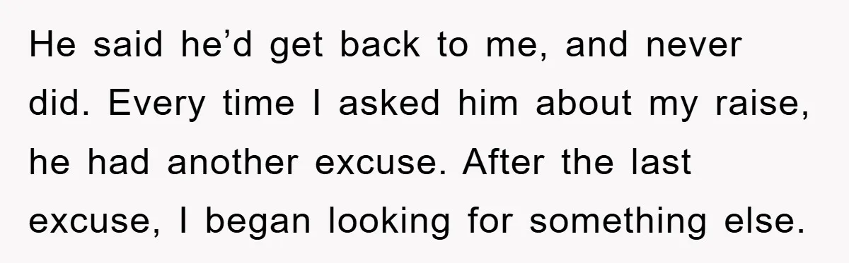 He said he’d get back to me, and never did. Every time I asked him about my raise, he had another excuse. After the last excuse, I began looking for...