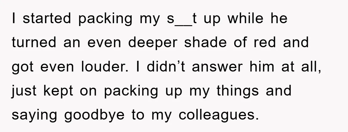 I started packing my s__t up while he turned an even deeper shade of red and got even louder. I didn’t answer him at all, just kept on packing up...