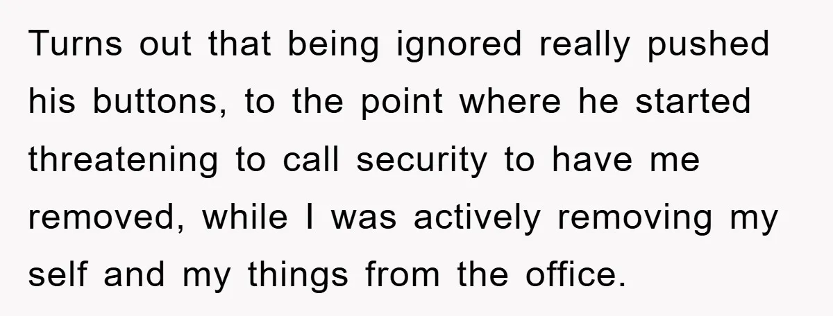 Turns out that being ignored really pushed his buttons, to the point where he started threatening to call security to have me removed, while I was actively removing my self...