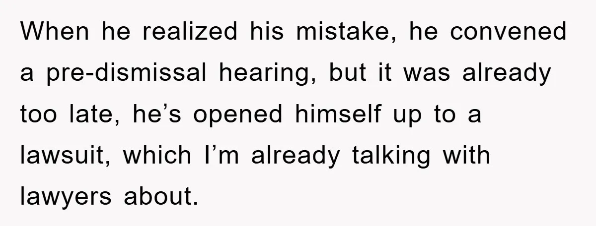 When he realized his mistake, he convened a pre-dismissal hearing, but it was already too late, he’s opened himself up to a lawsuit, which I’m already talking with lawyers about.