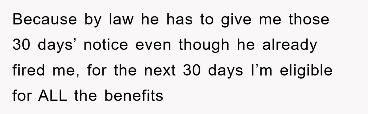 Because by law he has to give me those 30 days’ notice even though he already fired me, for the next 30 days I’m eligible for ALL the benefits
