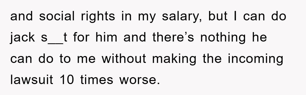 and social rights in my salary, but I can do jack s__t for him and there’s nothing he can do to me without making the incoming lawsuit 10 times worse.