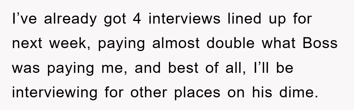 I’ve already got 4 interviews lined up for next week, paying almost double what Boss was paying me, and best of all, I’ll be interviewing for other places on his...
