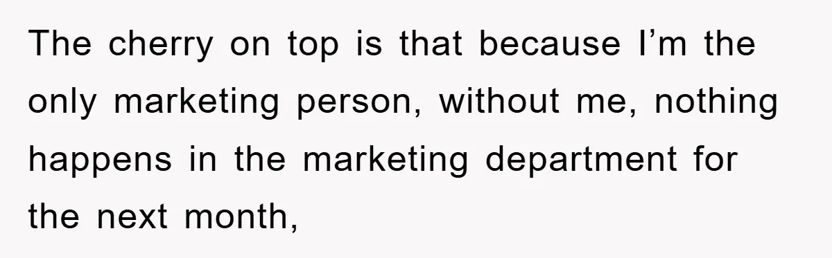 The cherry on top is that because I’m the only marketing person, without me, nothing happens in the marketing department for the next month,