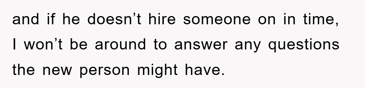 and if he doesn’t hire someone on in time, I won’t be around to answer any questions the new person might have.
