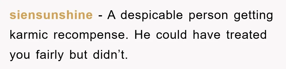 siensunshine − A despicable person getting karmic recompense. He could have treated you fairly but didn’t.