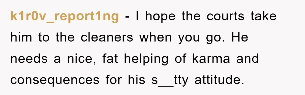 k1r0v_report1ng − I hope the courts take him to the cleaners when you go. He needs a nice, fat helping of karma and consequences for his s__tty attitude.