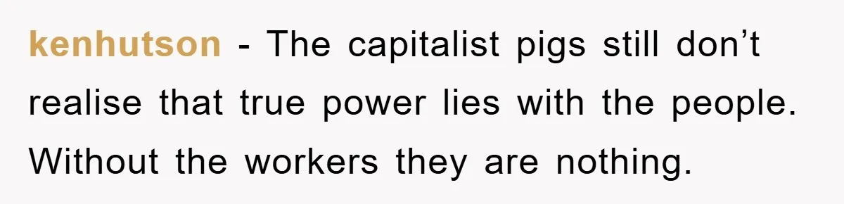 kenhutson − The capitalist pigs still don’t realise that true power lies with the people. Without the workers they are nothing.