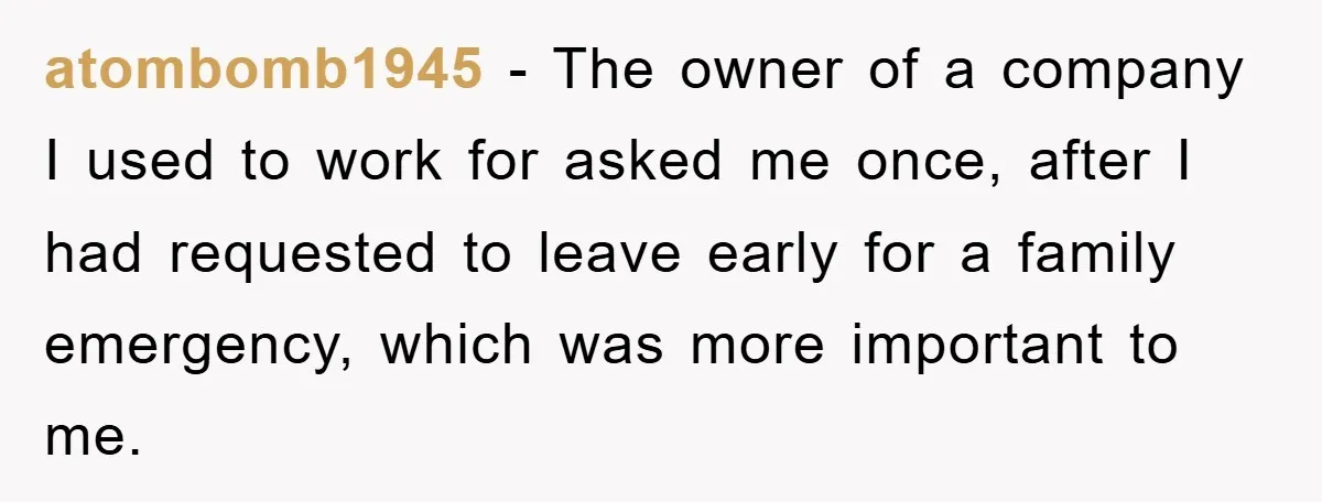 atombomb1945 − The owner of a company I used to work for asked me once, after I had requested to leave early for a family emergency, which was more important...